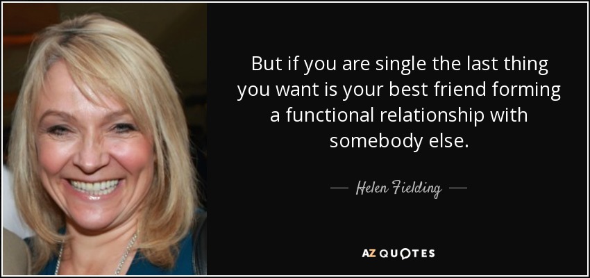 But if you are single the last thing you want is your best friend forming a functional relationship with somebody else. - Helen Fielding