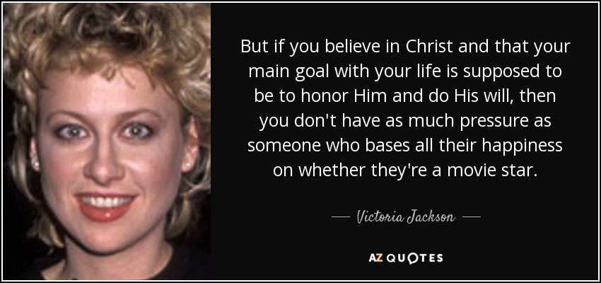 But if you believe in Christ and that your main goal with your life is supposed to be to honor Him and do His will, then you don't have as much pressure as someone who bases all their happiness on whether they're a movie star. - Victoria Jackson