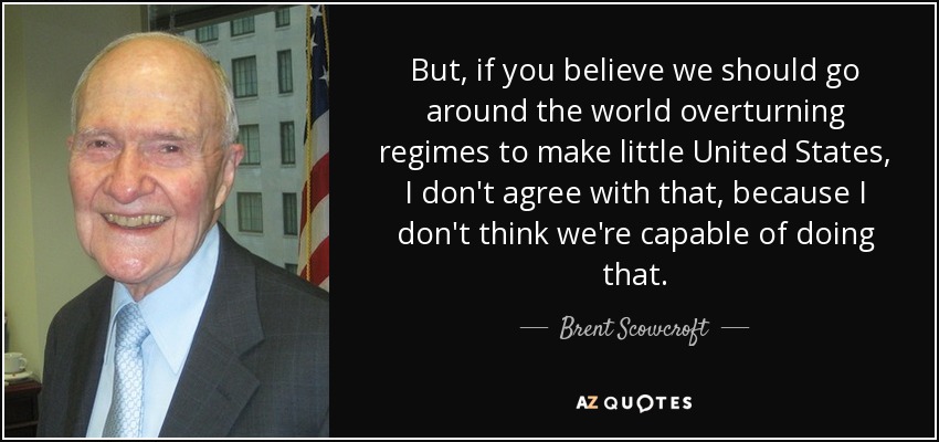 But, if you believe we should go around the world overturning regimes to make little United States, I don't agree with that, because I don't think we're capable of doing that. - Brent Scowcroft