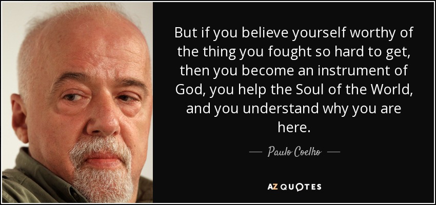 But if you believe yourself worthy of the thing you fought so hard to get, then you become an instrument of God, you help the Soul of the World, and you understand why you are here. - Paulo Coelho