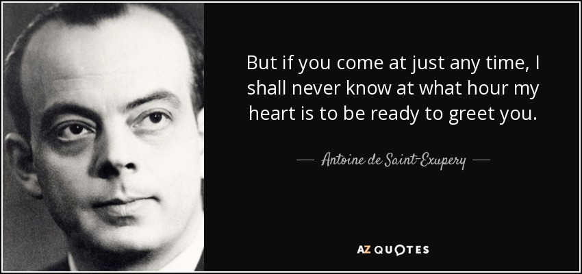 But if you come at just any time, I shall never know at what hour my heart is to be ready to greet you. - Antoine de Saint-Exupery
