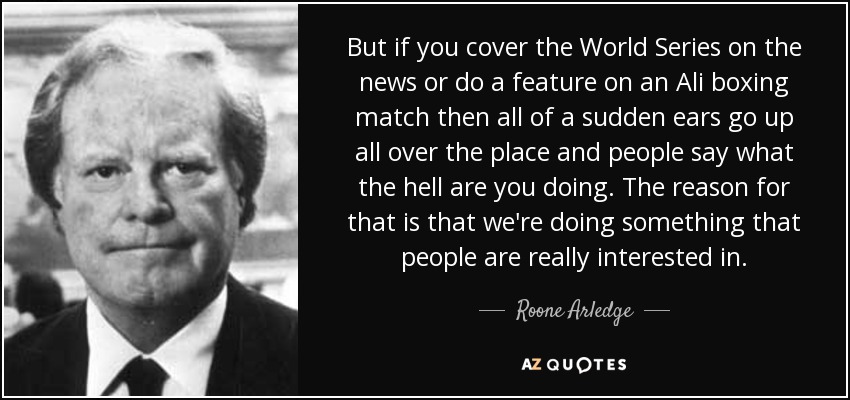 But if you cover the World Series on the news or do a feature on an Ali boxing match then all of a sudden ears go up all over the place and people say what the hell are you doing. The reason for that is that we're doing something that people are really interested in. - Roone Arledge