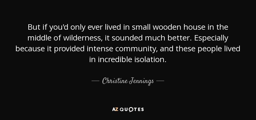 But if you'd only ever lived in small wooden house in the middle of wilderness, it sounded much better. Especially because it provided intense community, and these people lived in incredible isolation. - Christine Jennings