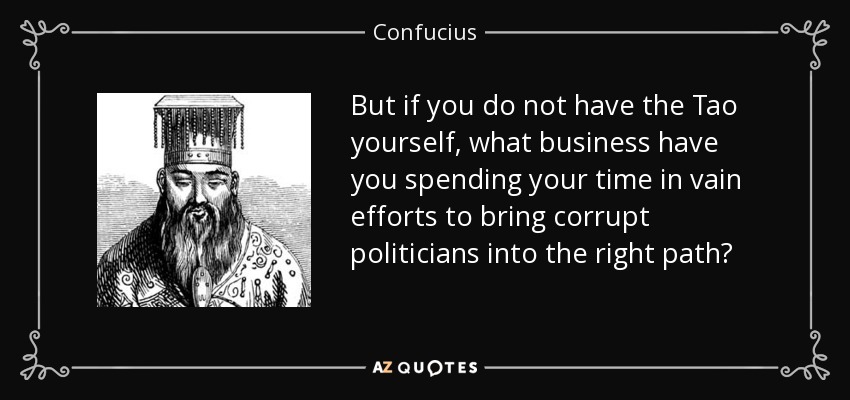 But if you do not have the Tao yourself, what business have you spending your time in vain efforts to bring corrupt politicians into the right path? - Confucius