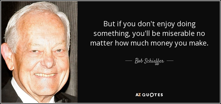But if you don't enjoy doing something, you'll be miserable no matter how much money you make. - Bob Schieffer