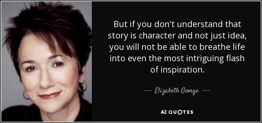 But if you don't understand that story is character and not just idea, you will not be able to breathe life into even the most intriguing flash of inspiration. - Elizabeth George