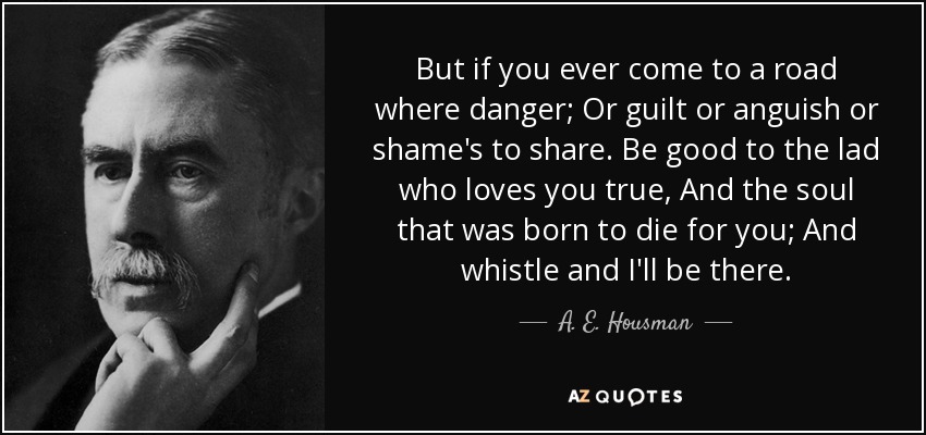 But if you ever come to a road where danger; Or guilt or anguish or shame's to share. Be good to the lad who loves you true, And the soul that was born to die for you; And whistle and I'll be there. - A. E. Housman
