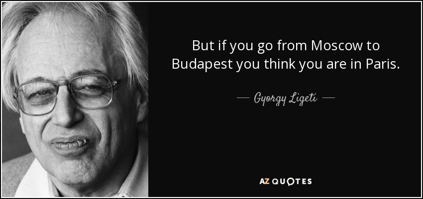 But if you go from Moscow to Budapest you think you are in Paris. - Gyorgy Ligeti