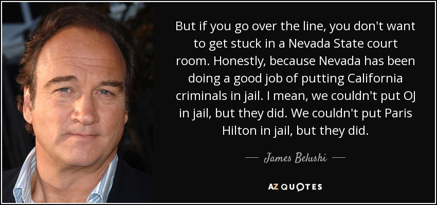 But if you go over the line, you don't want to get stuck in a Nevada State court room. Honestly, because Nevada has been doing a good job of putting California criminals in jail. I mean, we couldn't put OJ in jail, but they did. We couldn't put Paris Hilton in jail, but they did. - James Belushi