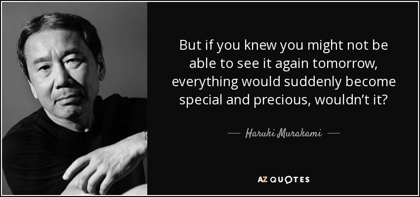 But if you knew you might not be able to see it again tomorrow, everything would suddenly become special and precious, wouldn’t it? - Haruki Murakami