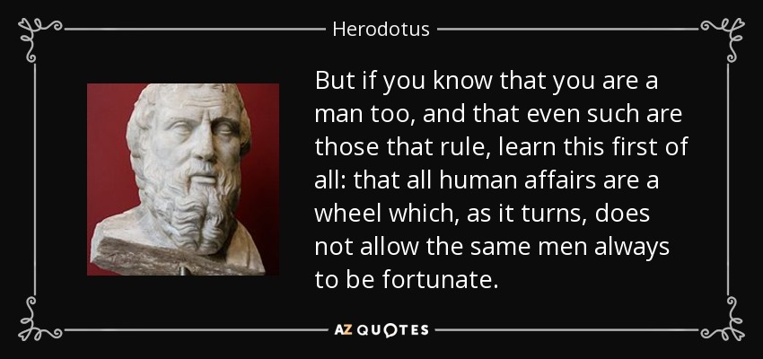 But if you know that you are a man too, and that even such are those that rule, learn this first of all: that all human affairs are a wheel which, as it turns, does not allow the same men always to be fortunate. - Herodotus