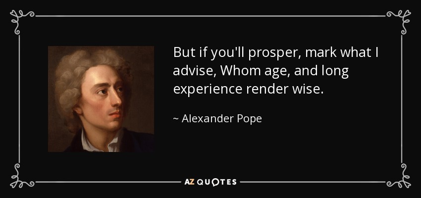 But if you'll prosper, mark what I advise, Whom age, and long experience render wise. - Alexander Pope