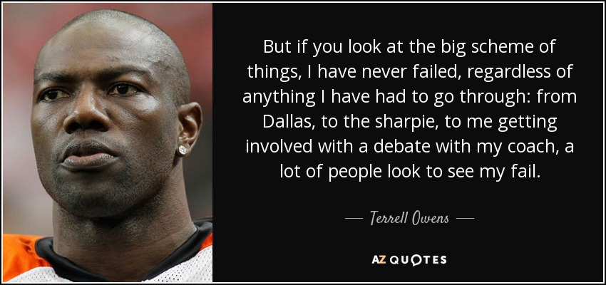 But if you look at the big scheme of things, I have never failed, regardless of anything I have had to go through: from Dallas, to the sharpie, to me getting involved with a debate with my coach, a lot of people look to see my fail. - Terrell Owens