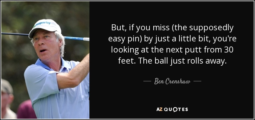 But, if you miss (the supposedly easy pin) by just a little bit, you're looking at the next putt from 30 feet. The ball just rolls away. - Ben Crenshaw