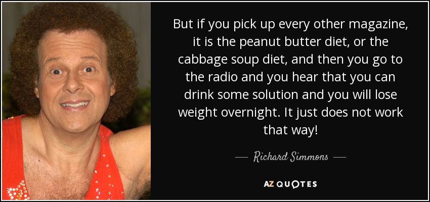 But if you pick up every other magazine, it is the peanut butter diet, or the cabbage soup diet, and then you go to the radio and you hear that you can drink some solution and you will lose weight overnight. It just does not work that way! - Richard Simmons