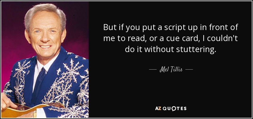 But if you put a script up in front of me to read, or a cue card, I couldn't do it without stuttering. - Mel Tillis