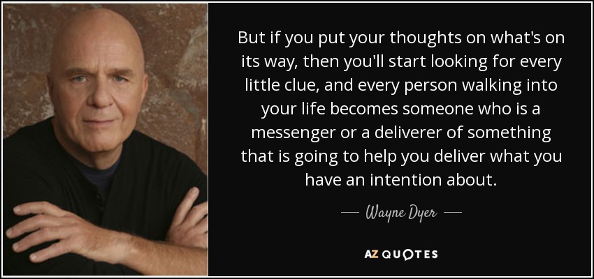 But if you put your thoughts on what's on its way, then you'll start looking for every little clue, and every person walking into your life becomes someone who is a messenger or a deliverer of something that is going to help you deliver what you have an intention about. - Wayne Dyer