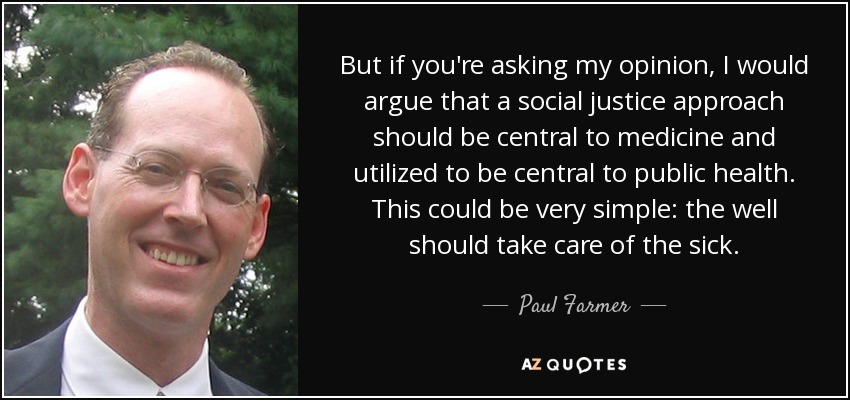 But if you're asking my opinion, I would argue that a social justice approach should be central to medicine and utilized to be central to public health. This could be very simple: the well should take care of the sick. - Paul Farmer