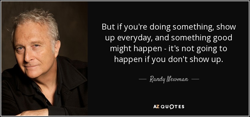 But if you're doing something, show up everyday, and something good might happen - it's not going to happen if you don't show up. - Randy Newman