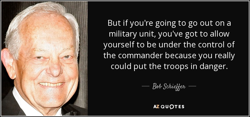 But if you're going to go out on a military unit, you've got to allow yourself to be under the control of the commander because you really could put the troops in danger. - Bob Schieffer