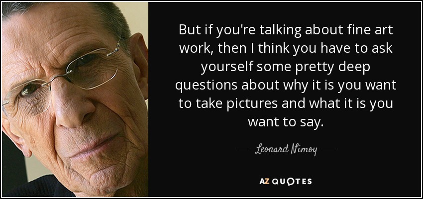 But if you're talking about fine art work, then I think you have to ask yourself some pretty deep questions about why it is you want to take pictures and what it is you want to say. - Leonard Nimoy