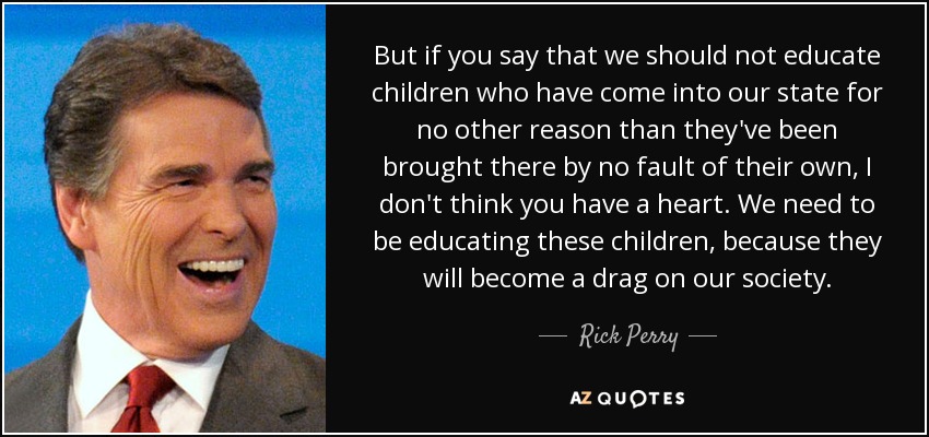 But if you say that we should not educate children who have come into our state for no other reason than they've been brought there by no fault of their own, I don't think you have a heart. We need to be educating these children, because they will become a drag on our society. - Rick Perry