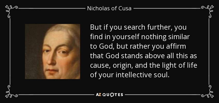 But if you search further, you find in yourself nothing similar to God, but rather you affirm that God stands above all this as cause, origin, and the light of life of your intellective soul. - Nicholas of Cusa