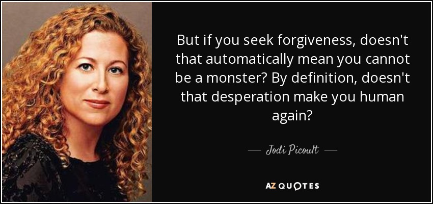 But if you seek forgiveness, doesn't that automatically mean you cannot be a monster? By definition, doesn't that desperation make you human again? - Jodi Picoult