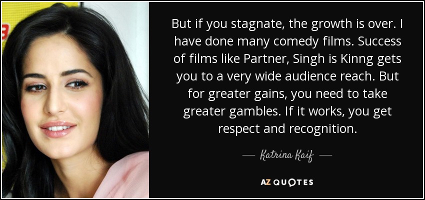 But if you stagnate, the growth is over. I have done many comedy films. Success of films like Partner, Singh is Kinng gets you to a very wide audience reach. But for greater gains, you need to take greater gambles. If it works, you get respect and recognition. - Katrina Kaif
