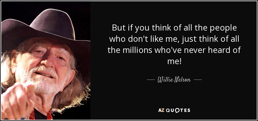 But if you think of all the people who don't like me, just think of all the millions who've never heard of me! - Willie Nelson