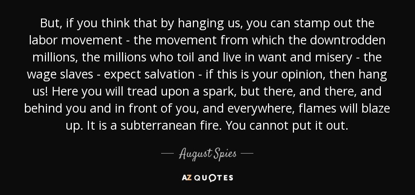 But, if you think that by hanging us, you can stamp out the labor movement - the movement from which the downtrodden millions, the millions who toil and live in want and misery - the wage slaves - expect salvation - if this is your opinion, then hang us! Here you will tread upon a spark, but there, and there, and behind you and in front of you, and everywhere, flames will blaze up. It is a subterranean fire. You cannot put it out. - August Spies