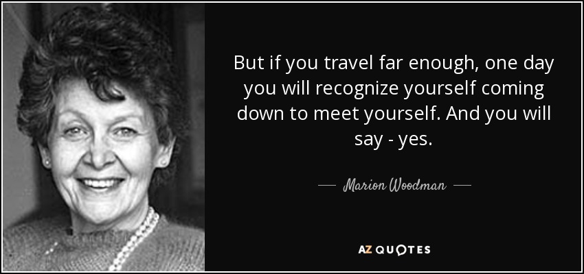 But if you travel far enough, one day you will recognize yourself coming down to meet yourself. And you will say - yes. - Marion Woodman