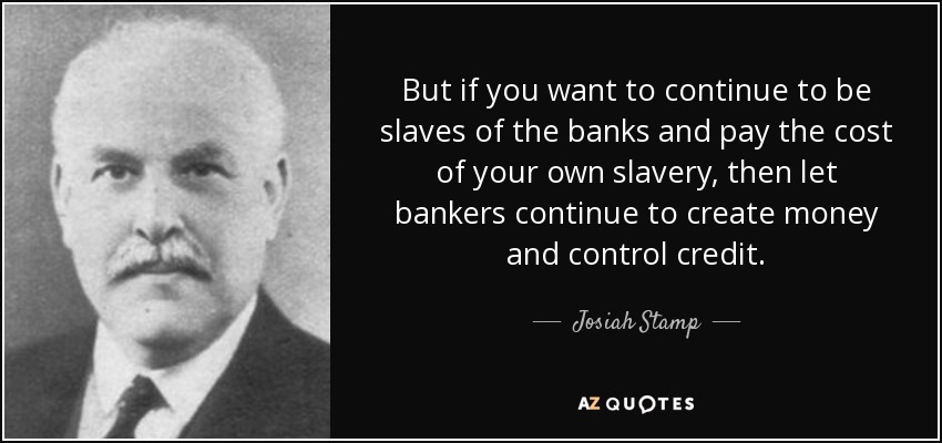 But if you want to continue to be slaves of the banks and pay the cost of your own slavery, then let bankers continue to create money and control credit. - Josiah Stamp