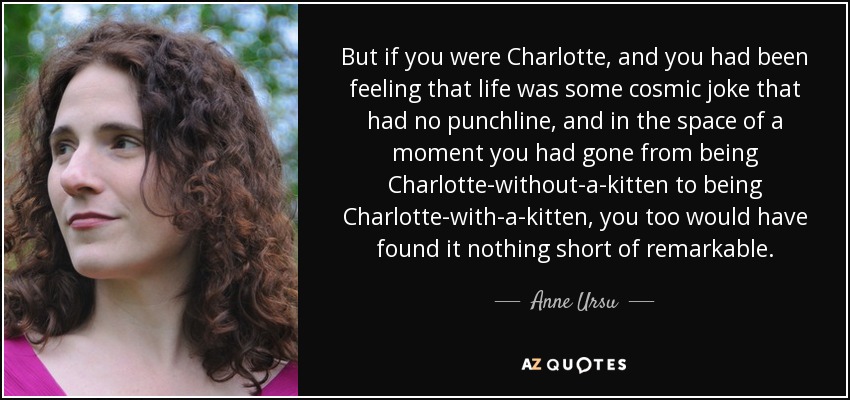 But if you were Charlotte, and you had been feeling that life was some cosmic joke that had no punchline, and in the space of a moment you had gone from being Charlotte-without-a-kitten to being Charlotte-with-a-kitten, you too would have found it nothing short of remarkable. - Anne Ursu