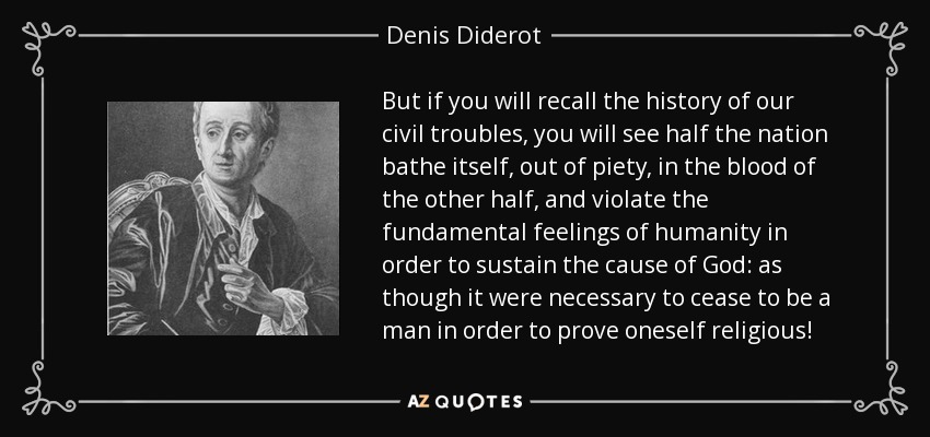 But if you will recall the history of our civil troubles, you will see half the nation bathe itself, out of piety, in the blood of the other half, and violate the fundamental feelings of humanity in order to sustain the cause of God: as though it were necessary to cease to be a man in order to prove oneself religious! - Denis Diderot