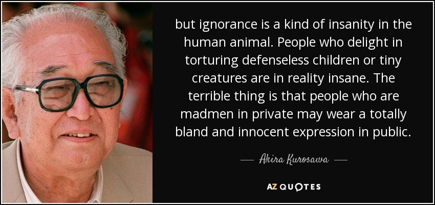 but ignorance is a kind of insanity in the human animal. People who delight in torturing defenseless children or tiny creatures are in reality insane. The terrible thing is that people who are madmen in private may wear a totally bland and innocent expression in public. - Akira Kurosawa