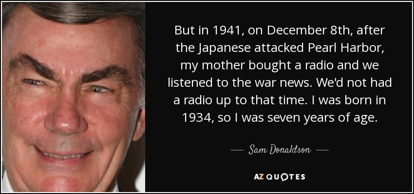 But in 1941, on December 8th, after the Japanese attacked Pearl Harbor, my mother bought a radio and we listened to the war news. We'd not had a radio up to that time. I was born in 1934, so I was seven years of age. - Sam Donaldson
