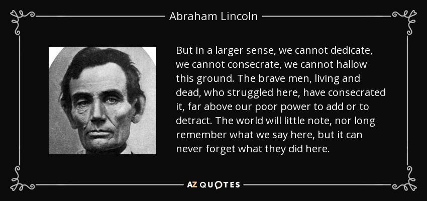 But in a larger sense, we cannot dedicate, we cannot consecrate, we cannot hallow this ground. The brave men, living and dead, who struggled here, have consecrated it, far above our poor power to add or to detract. The world will little note, nor long remember what we say here, but it can never forget what they did here. - Abraham Lincoln