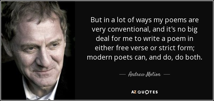 But in a lot of ways my poems are very conventional, and it's no big deal for me to write a poem in either free verse or strict form; modern poets can, and do, do both. - Andrew Motion