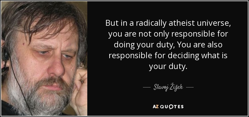 But in a radically atheist universe, you are not only responsible for doing your duty, You are also responsible for deciding what is your duty. - Slavoj Žižek