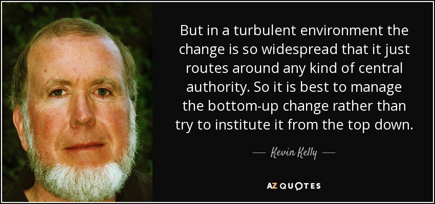 But in a turbulent environment the change is so widespread that it just routes around any kind of central authority. So it is best to manage the bottom-up change rather than try to institute it from the top down. - Kevin Kelly