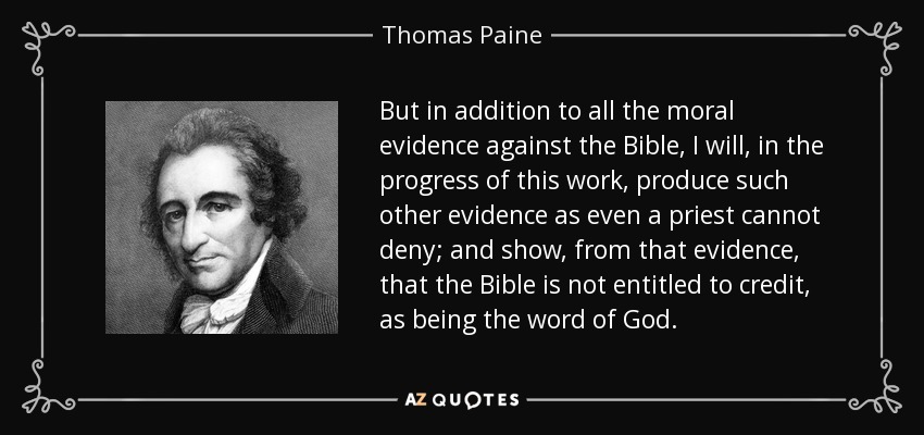 But in addition to all the moral evidence against the Bible, I will, in the progress of this work, produce such other evidence as even a priest cannot deny; and show, from that evidence, that the Bible is not entitled to credit, as being the word of God. - Thomas Paine