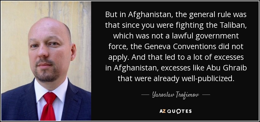 But in Afghanistan, the general rule was that since you were fighting the Taliban, which was not a lawful government force, the Geneva Conventions did not apply. And that led to a lot of excesses in Afghanistan, excesses like Abu Ghraib that were already well-publicized. - Yaroslav Trofimov