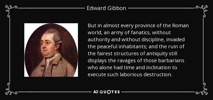 But in almost every province of the Roman world, an army of fanatics, without authority and without discipline, invaded the peaceful inhabitants; and the ruin of the fairest structures of antiquity still displays the ravages of those barbarians who alone had time and inclination to execute such laborious destruction. - Edward Gibbon