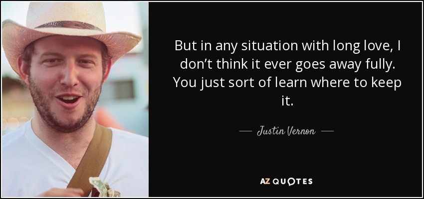 But in any situation with long love, I don’t think it ever goes away fully. You just sort of learn where to keep it. - Justin Vernon