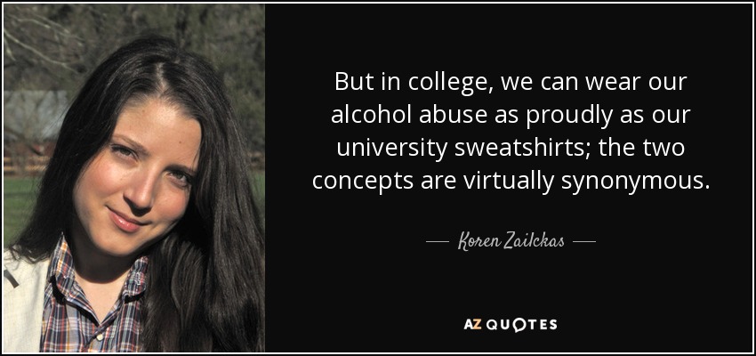 But in college, we can wear our alcohol abuse as proudly as our university sweatshirts; the two concepts are virtually synonymous. - Koren Zailckas