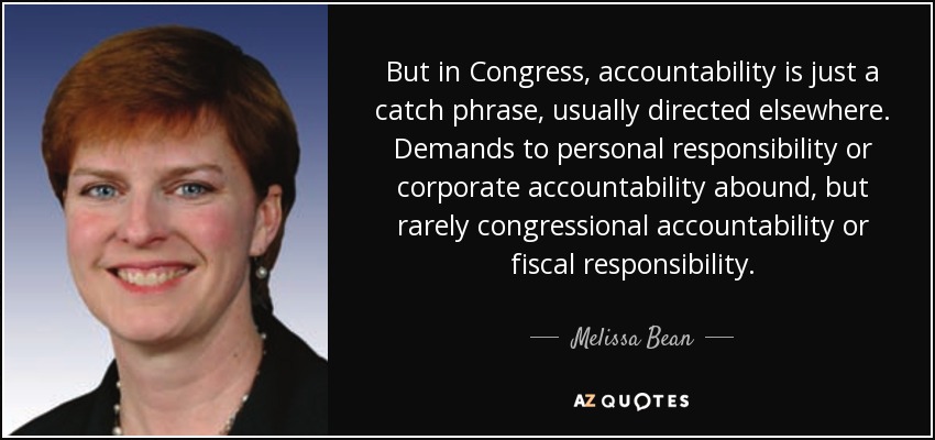 But in Congress, accountability is just a catch phrase, usually directed elsewhere. Demands to personal responsibility or corporate accountability abound, but rarely congressional accountability or fiscal responsibility. - Melissa Bean