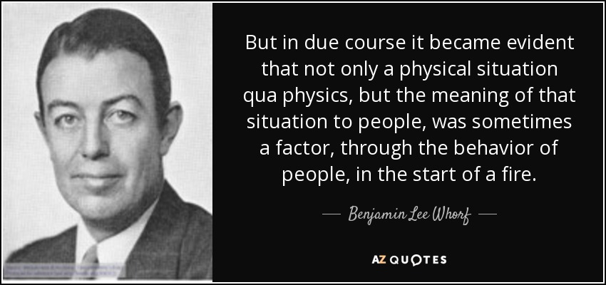 But in due course it became evident that not only a physical situation qua physics, but the meaning of that situation to people, was sometimes a factor, through the behavior of people, in the start of a fire. - Benjamin Lee Whorf