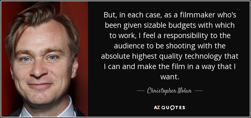 But, in each case, as a filmmaker who's been given sizable budgets with which to work, I feel a responsibility to the audience to be shooting with the absolute highest quality technology that I can and make the film in a way that I want. - Christopher Nolan