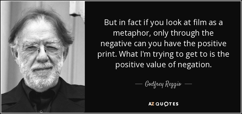 But in fact if you look at film as a metaphor, only through the negative can you have the positive print. What I'm trying to get to is the positive value of negation. - Godfrey Reggio